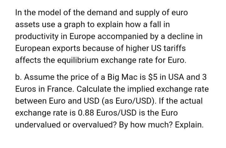 In the model of the demand and supply of euro
assets use a graph to explain how a fall in
productivity in Europe accompanied by a decline in
European exports because of higher US tariffs
affects the equilibrium exchange rate for Euro.
b. Assume the price of a Big Mac is $5 in USA and 3
Euros in France. Calculate the implied exchange rate
between Euro and USD (as Euro/USD). If the actual
exchange rate is 0.88 Euros/USD is the Euro
undervalued or overvalued? By how much? Explain.
