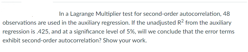 In a Lagrange Multiplier test for second-order autocorrelation, 48
observations are used in the auxiliary regression. If the unadjusted R2 from the auxiliary
regression is .425, and at a significance level of 5%, will we conclude that the error terms
exhibit second-order autocorrelation? Show your work.
