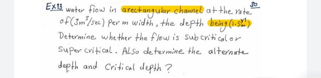 30
Ex13 water flow in arectangular channel at the rate
of (3m²/sec) per m width, the depth being (1.52²)
Determine whether the flow is sub critical or
Super critical. ALSo determine the alternate
depth and Critical depth?