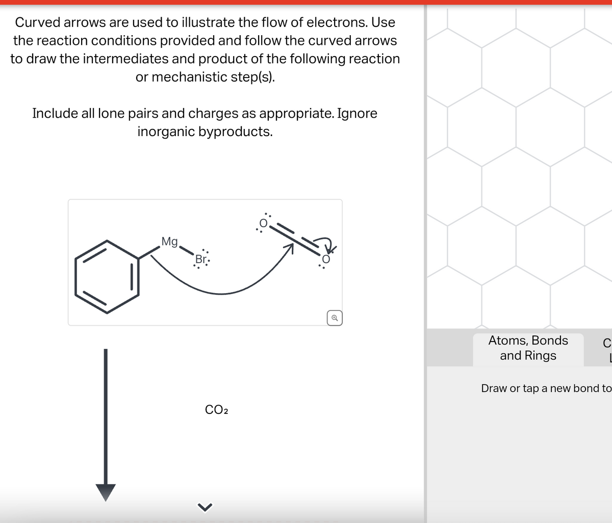 Curved arrows are used to illustrate the flow of electrons. Use
the reaction conditions provided and follow the curved arrows
to draw the intermediates and product of the following reaction
or mechanistic step(s).
Include all lone pairs and charges as appropriate. Ignore
inorganic byproducts.
Mg.
Br:
CO₂
>
:O:
Q
Atoms, Bonds
and Rings
Draw or tap a new bond to