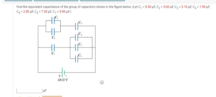 Find the equivalent capacitance of the group of capacitors shown in the figure below. (Let C, = 5.50 µF, C2 = 3.60 µF, C3 = 3.10 pF, C4 = 1.90 uF,
Cg = 2.50 µF, C6 = 7.30 µF, C, = 5.90 µF.)
48.0 V
