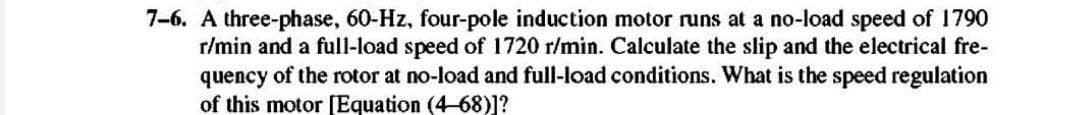 7-6. A three-phase, 60-Hz, four-pole induction motor runs at a no-load speed of 1790
r/min and a full-load speed of 1720 r/min. Calculate the slip and the electrical fre-
quency of the rotor at no-load and full-load conditions. What is the speed regulation
of this motor [Equation (4-68)]?
