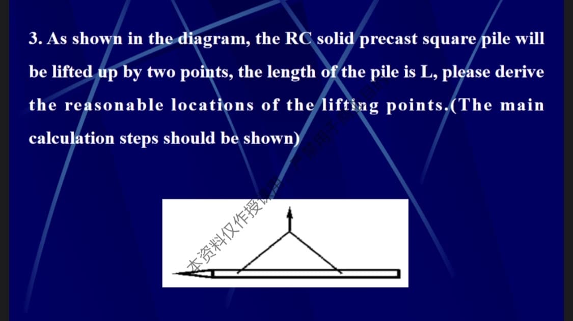 3. As shown in the diagram, the RC solid precast square pile will
be lifted up by two points, the length of the pile is L, please derive
the reasonable locations of the lifting points.(The main
calculation steps should be shown)
本资料仅作授。
