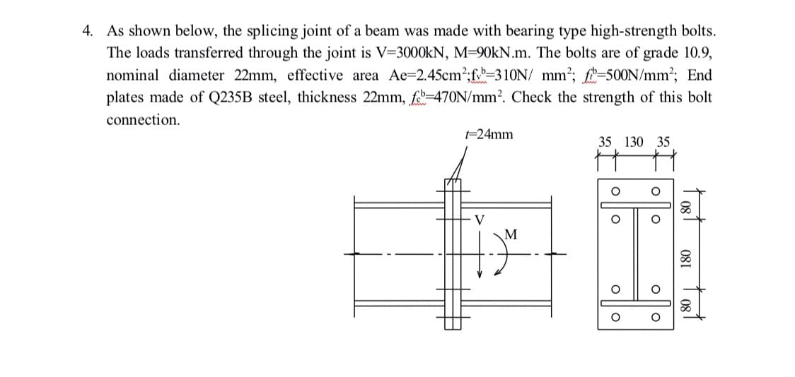 4. As shown below, the splicing joint of a beam was made with bearing type high-strength bolts.
The loads transferred through the joint is V=3000KN, M=90KN.m. The bolts are of grade 10.9,
nominal diameter 22mm, effective area Ae=2.45cm2;f=310N/ mm?; f-500N/mm²; End
plates made of Q235B steel, thickness 22mm, fe-470N/mm?. Check the strength of this bolt
connection.
-24mm
35 130 35
80
V
1 og1
081 1 081
