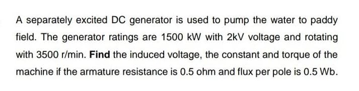 A separately excited DC generator is used to pump the water to paddy
field. The generator ratings are 1500 kW with 2kV voltage and rotating
with 3500 r/min. Find the induced voltage, the constant and torque of the
machine if the armature resistance is 0.5 ohm and flux per pole is 0.5 Wb.
