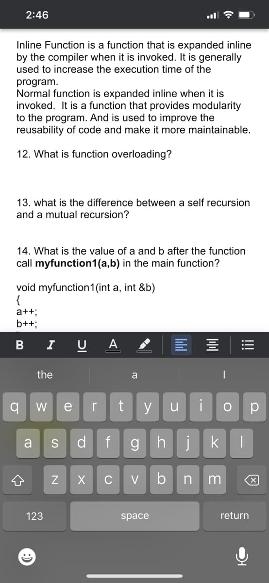 2:46
Inline Function is a function that is expanded inline
by the compiler when it is invoked. It is generally
used to increase the execution time of the
program.
Normal function is expanded inline when it is
invoked. It is a function that provides modularity
to the program. And is used to improve the
reusability of code and make it more maintainable.
12. What is function overloading?
13. what is the difference between a self recursion
and a mutual recursion?
14. What is the value of a and b after the function
call myfunction1(a,b) in the main function?
void myfunction1(int a, int &b)
{
a++;
b++;
I
A
the
a
W
e
r
y
u
d
f
gh
jk
a
S
C
V
b
n
123
space
return
!!!
N
B
