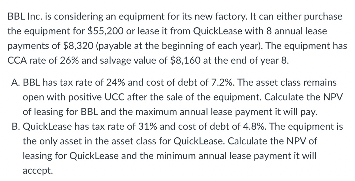 BBL Inc. is considering an equipment for its new factory. It can either purchase
the equipment for $55,200 or lease it from QuickLease with 8 annual lease
payments of $8,320 (payable at the beginning of each year). The equipment has
CCA rate of 26% and salvage value of $8,160 at the end of year 8.
A. BBL has tax rate of 24% and cost of debt of 7.2%. The asset class remains
open with positive UCC after the sale of the equipment. Calculate the NPV
of leasing for BBL and the maximum annual lease payment it will pay.
B. QuickLease has tax rate of 31% and cost of debt of 4.8%. The equipment is
the only asset in the asset class for QuickLease. Calculate the NPV of
leasing for QuickLease and the minimum annual lease payment it will
ассept.
