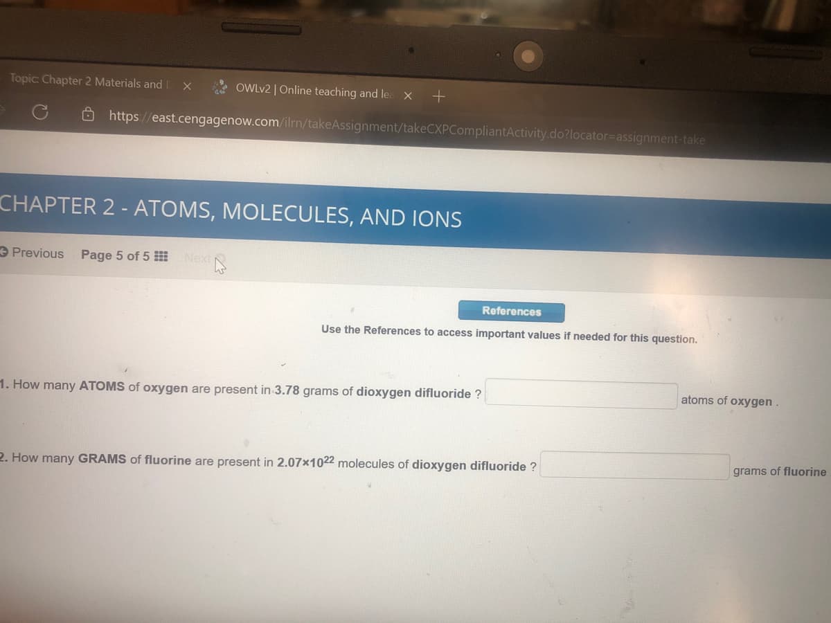 Topic Chapter 2 Materials and
OWLV2 | Online teaching and lea X
O https://east.cengagenow.com/ilrn/takeAssignment/takeCXPCompliantActivity.do?locator=Dassignment-take
CHAPTER 2 - ATOMS, MOLECULES, AND IONS
e Previous
Page 5 of 5
Next
References
Use the References to access important values if needed for this question.
atoms of oxygen.
1. How many ATOMS of oxygen are present in 3.78 grams of dioxygen difluoride ?
grams of fluorine
2. How many GRAMS of fluorine are present in 2.07x1022 molecules of dioxygen difluoride ?

