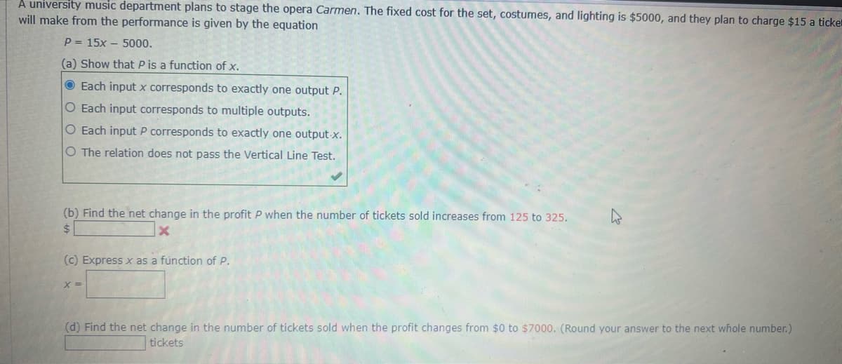 A university music department plans to stage the opera Carmen. The fixed cost for the set, costumes, and lighting is $5000, and they plan to charge $15 a ticke
will make from the performance is given by the equation
P= 15x 5000.
(a) Show that P is a function of x.
Each input x corresponds to exactly one output P.
O Each input corresponds to multiple outputs.
O Each input P corresponds to exactly one output.x.
O The relation does not pass the Vertical Line Test.
(b) Find the net change in the profit P when the number of tickets sold increases from 125 to 325.
$
(c) Express x as a function of P.
X=
(d) Find the net change in the number of tickets sold when the profit changes from $0 to $7000. (Round your answer to the next whole number.)
tickets