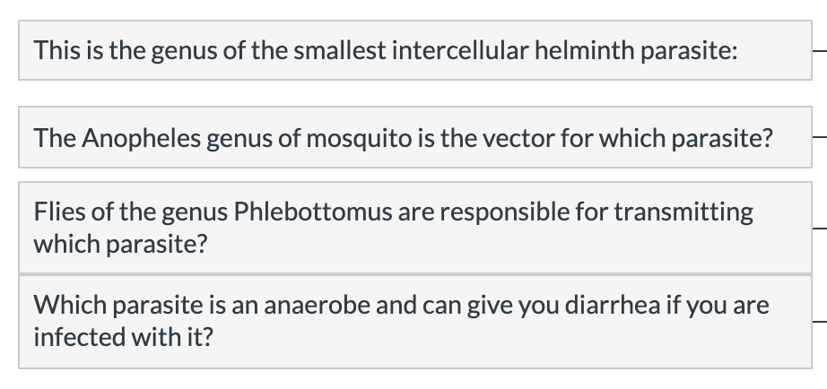 This is the genus of the smallest intercellular helminth parasite:
The Anopheles genus of mosquito is the vector for which parasite?
Flies of the genus Phlebottomus are responsible for transmitting
which parasite?
Which parasite is an anaerobe and can give you diarrhea if you are
infected with it?
