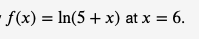 - f(x) = ln(5 + x) at x = 6.