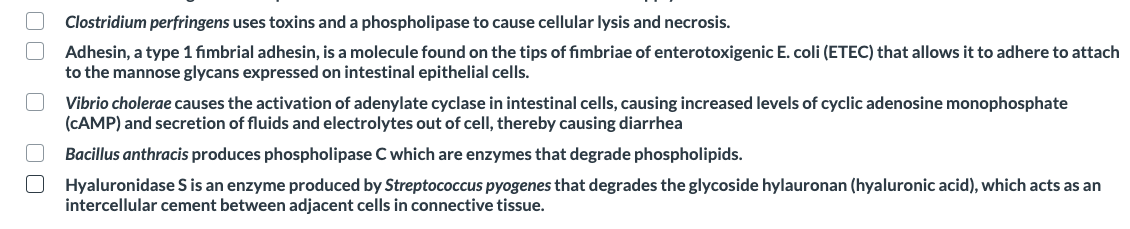 Clostridium perfringens uses toxins and a phospholipase to cause cellular lysis and necrosis.
Adhesin, a type 1 fimbrial adhesin, is a molecule found on the tips of fimbriae of enterotoxigenic E. coli (ETEC) that allows it to adhere to attach
to the mannose glycans expressed on intestinal epithelial cells.
Vibrio cholerae causes the activation of adenylate cyclase in intestinal cells, causing increased levels of cyclic adenosine monophosphate
(CAMP) and secretion of fluids and electrolytes out of cell, thereby causing diarrhea
Bacillus anthracis produces phospholipase C which are enzymes that degrade phospholipids.
Hyaluronidase S is an enzyme produced by Streptococcus pyogenes that degrades the glycoside hylauronan (hyaluronic acid), which acts as an
intercellular cement between adjacent cells in connective tissue.
