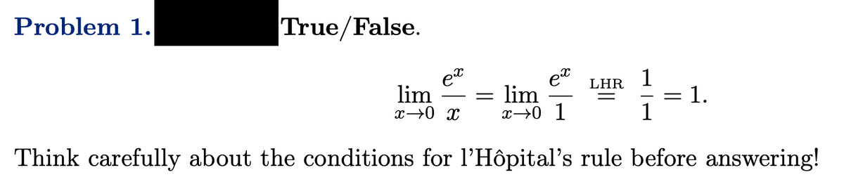 Problem 1.
True/False.
ex
ex
1
LHR
lim
x→0 x x⇒0 1
lim
1
Think carefully about the conditions for l'Hôpital's rule before answering!
=
=
1.