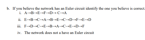 b. If you believe the network has an Euler circuit identify the one you believe is correct.
i. A-B→E→F→D→C→A
ii. E-B→C→A¬B→E→C→D→F→E→D
iii. F-D C→E→B→A→C→E→D→F
an
iv. The network does not a have an Euler circuit
