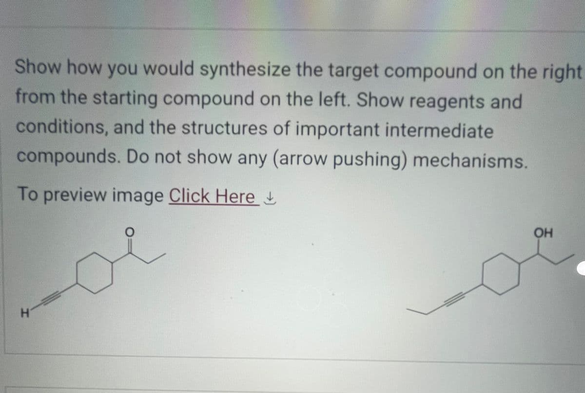 Show how you would synthesize the target compound on the right
from the starting compound on the left. Show reagents and
conditions, and the structures of important intermediate
compounds. Do not show any (arrow pushing) mechanisms.
To preview image Click Here
H
OH