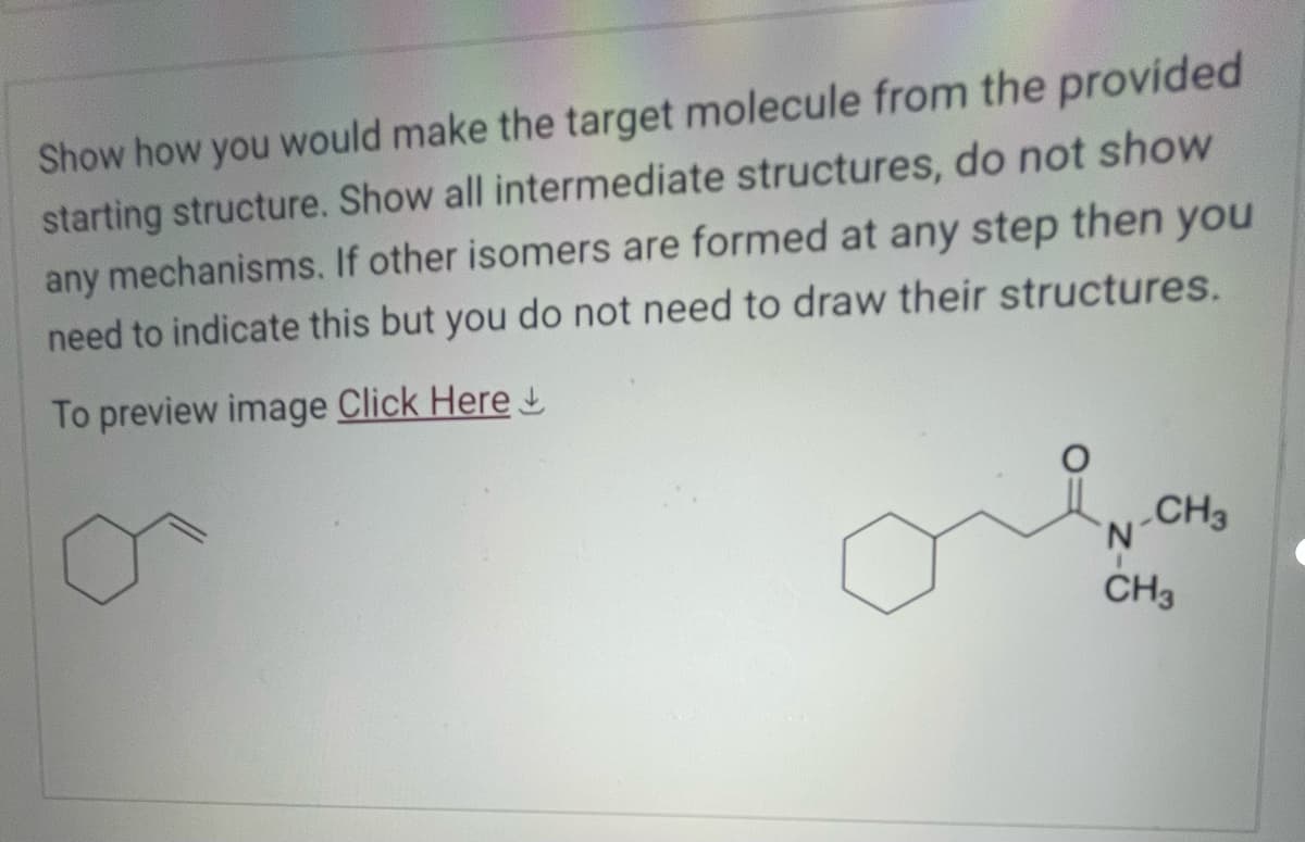 Show how you would make the target molecule from the provided
starting structure. Show all intermediate structures, do not show
any mechanisms. If other isomers are formed at any step then you
need to indicate this but you do not need to draw their structures.
To preview image Click Here
CH3
N
CH3