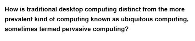 How is traditional desktop computing distinct from the more
prevalent kind of computing known as ubiquitous computing,
sometimes termed pervasive computing?