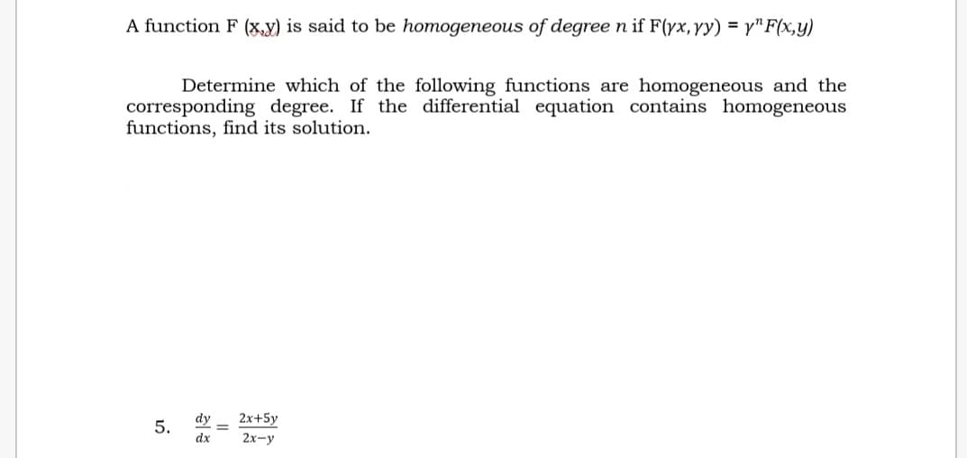 A function F (x,y) is said to be homogeneous of degree n if F(yx, yy) = y^F(x,y)
Determine which of the following functions are homogeneous and the
corresponding degree. If the differential equation contains homogeneous
functions, find its solution.
5.
dy 2x+5y
dx 2x-y