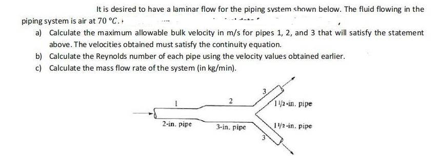 It is desired to have a laminar flow for the piping svstem shown below. The fluid flowing in the
piping system is air at 70 °C.
a) Calculate the maximum allowable bulk velocity in m/s for pipes 1, 2, and 3 that will satisfy the statement
above. The velocities obtained must satisfy the continuity equation.
b) Calculate the Reynolds number of each pipe using the velocity values obtained earlier.
c) Calculate the mass flow rate of the system (in kg/min).
12-in. pipe
2-in. pipe
3-in. pipe
1/2-in. pipe
