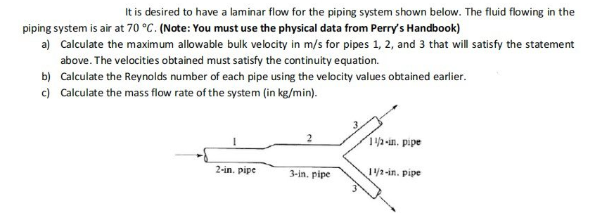It is desired to have a laminar flow for the piping system shown below. The fluid flowing in the
piping system is air at 70 °C. (Note: You must use the physical data from Perry's Handbook)
a) Calculate the maximum allowable bulk velocity in m/s for pipes 1, 2, and 3 that will satisfy the statement
above. The velocities obtained must satisfy the continuity equation.
b) Calculate the Reynolds number of each pipe using the velocity values obtained earlier.
c) Calculate the mass flow rate of the system (in kg/min).
2
12-in. pipe
2-in. pipe
3-in. pipe
1/2-in. pipe
