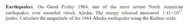 Earthquakes. On Good Friday 1964, one of the most severe North American
earthquakes ever recorded struck Alaska. The energy released measured 1.41×107
joules. Calculate the magnitude of the 1964 Alaska earthquake using the Richter scale.
