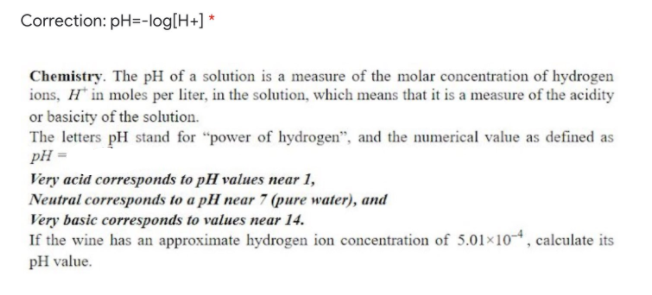 Correction: pH=-log[H+] *
Chemistry. The pH of a solution is a measure of the molar concentration of hydrogen
ions, H* in moles per liter, in the solution, which means that it is a measure of the acidity
or basicity of the solution.
The letters pH stand for "power of hydrogen", and the numerical value as defined as
pH =
Very acid corresponds to pH values near 1,
Neutral corresponds to a pH near 7 (pure water), and
Very basic corresponds to values near 14.
If the wine has an approximate hydrogen ion concentration of 5.01×104 , calculate its
pH value.

