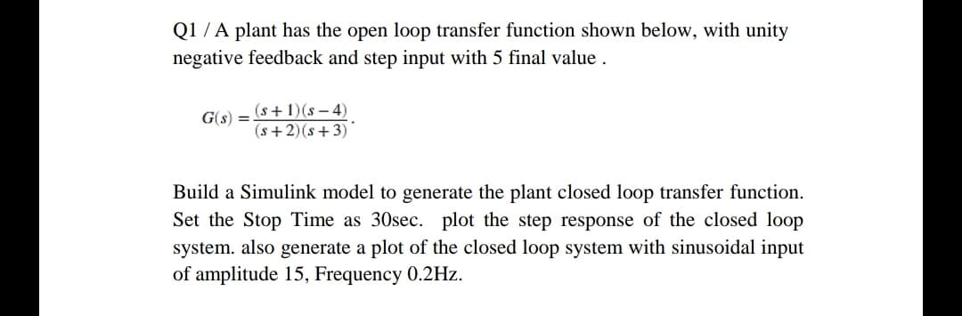 Q1 /A plant has the open loop transfer function shown below, with unity
negative feedback and step input with 5 final value .
(s+1)(s – 4)
(s+2)(s+3)
G(s)
Build a Simulink model to generate the plant closed loop transfer function.
Set the Stop Time as 30sec. plot the step response of the closed loop
system. also generate a plot of the closed loop system with sinusoidal input
of amplitude 15, Frequency 0.2Hz.
