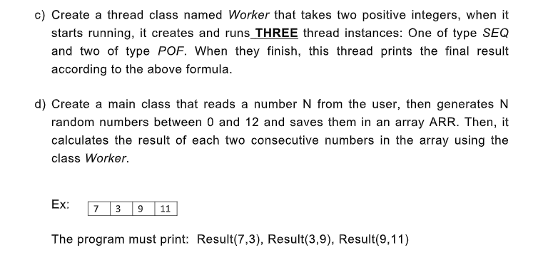 c) Create a thread class named Worker that takes two positive integers, when it
starts running, it creates and runs_THREE thread instances: One of type SEQ
and two of type POF. When they finish, this thread prints the final result
according to the above formula.
d) Create a main class that reads a number N from the user, then generates N
random numbers between 0 and 12 and saves them in an array ARR. Then, it
calculates the result of each two consecutive numbers in the array using the
class Worker.
Ex:
73 9
11
The program must print: Result(7,3), Result(3,9), Result(9,11)
