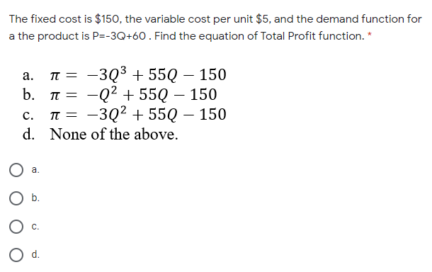 The fixed cost is $150, the variable cost per unit $5, and the demand function for
a the product is P=-3Q+60. Find the equation of Total Profit function. *
T = -3Q3 + 55Q – 150
TT = -Q2 + 55Q – 150
I = -3Q2 + 55Q – 150
а.
b.
с.
d. None of the above.
а.
b.
O d.
