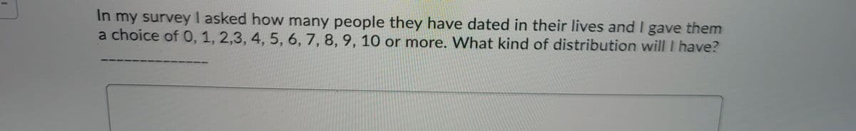 In my survey I asked how many people they have dated in their lives and I gave them
a choice of 0, 1, 2,3, 4, 5, 6, 7, 8, 9, 10 or more. WVhat kind of distribution will I have?
