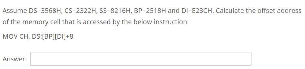Assume DS=3568H, CS=2322H, SS=8216H, BP=2518H and DI=E23CH. Calculate the offset address
of the memory cell that is accessed by the below instruction
MOV CH, DS:[BP][DI]+8
Answer:
