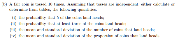(b) A fair coin is tossed 10 times. Assuming that tosses are independent, either calculate or
determine from tables, the following quantities.
(i) the probability that 5 of the coins land heads;
(ii) the probability that at least three of the coins land heads;
(iii) the mean and standard deviation of the number of coins that land heads;
(iv) the mean and standard deviation of the proportion of coins that land heads.
