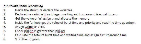 b.2 Round Robin Scheduling
1.
Inside the structure declare the variables.
Declare the variable ij as integer, waiting and turnaround is equal to zero.
Get the value of 'n' assign p and allocate the memory
Inside the for loop get the value of burst time and priority and read the time quantum.
Assign wtime as zero.
Check pli),pri is greater than pljl.pri
Calculate the total of burst time and waiting time and assign as turnaround time
Stop the program.
2.
3.
4.
5.
6.
7.
8.
