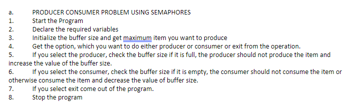 а.
PRODUCER CONSUMER PROBLEM USING SEMAPHORES
Start the Program
Declare the required variables
Initialize the buffer size and get maximum item you want to produce
Get the option, which you want to do either producer or consumer or exit from the operation.
If you select the producer, check the buffer size if it is full, the producer should not produce the item and
1.
2.
3.
4.
5.
increase the value of the buffer size.
6.
If you select the consumer, check the buffer size if it is empty, the consumer should not consume the item or
otherwise consume the item and decrease the value of buffer size.
If you select exit come out of the program.
Stop the program
7.
8.
