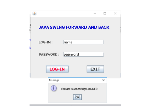 JAVA SWING FORWARD AND BACK
LOG-IN :
name
PASSWORD: password
LOG-IN
EXIT
Message
O You are succesfully LOGINED
OK
