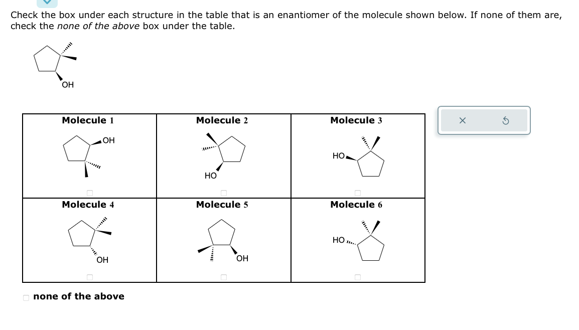 Check the box under each structure in the table that is an enantiomer of the molecule shown below. If none of them are,
check the none of the above box under the table.
*****
OH
Molecule 1
******
OH
Molecule 4
***
OH
none of the above
Molecule 2
*
HO
Molecule 5
fo
OH
Molecule 3
HO
Molecule 6
HO...
0
X
Ś