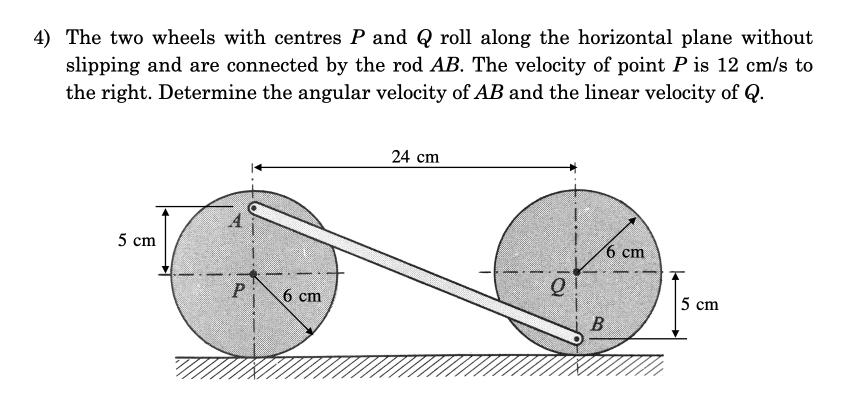 4) The two wheels with centres P and Q roll along the horizontal plane without
slipping and are connected by the rod AB. The velocity of point P is 12 cm/s to
the right. Determine the angular velocity of AB and the linear velocity of Q.
5 cm
S
P
6 cm
24 cm
2
6 cm
B
5 cm