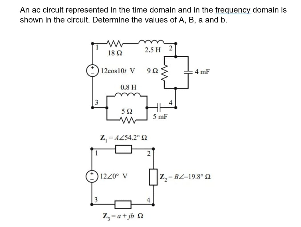 An ac circuit represented in the time domain and in the frequency domain is
shown in the circuit. Determine the values of A, B, a and b.
2.5 H
18 Ω
12cos10t V
4 mF
0.8 H
4
5Ω
5 mF
Z, = AZ54.2° N
1
1220° V
Z, = BL-19.8° N
4
Z, = a+ jb Q
