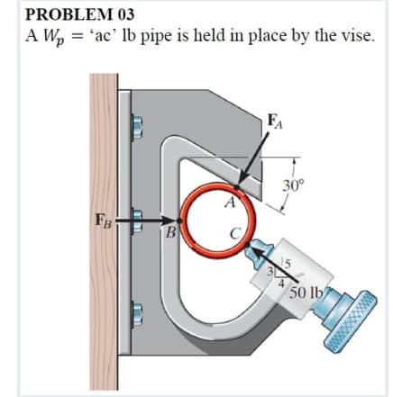 PROBLEM 03
A W, = 'ac' lb pipe is held in place by the vise.
FA
30°
FB
B
50 lb
