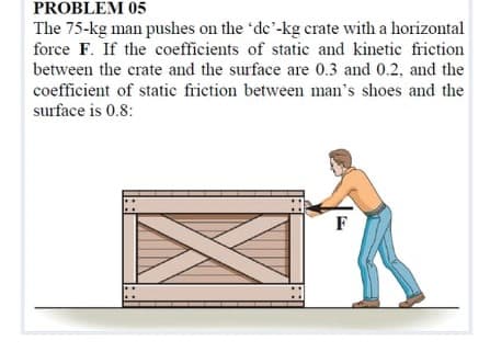 PROBLEM 05
The 75-kg man pushes on the 'de'-kg crate with a horizontal
force F. If the coefficients of static and kinetic friction
between the crate and the surface are 0.3 and 0.2, and the
coefficient of static frietion between man's shoes and the
surface is 0.8:
F
