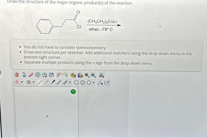 Draw the structure of the major organic product(s) of the reaction.
.
You do not have to consider stereochemistry.
• Draw one structure per sketcher. Add additional sketchers using the drop-down menu in the
bottom right corner.
Separate multiple products using the + sign from the drop-down menu.
CO
CI
Hove
(CH3CH₂)2CuLi
ether, -78° C
24
Sn [1