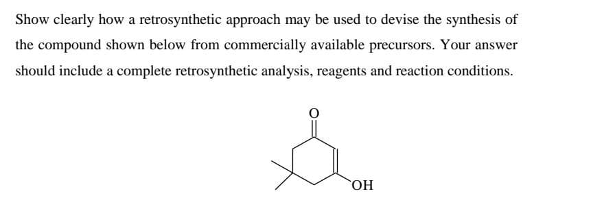 Show clearly how a retrosynthetic approach may be used to devise the synthesis of
the compound shown below from commercially available precursors. Your answer
should include a complete retrosynthetic analysis, reagents and reaction conditions.
OH