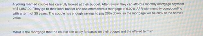 A young married couple has carefully looked at their budget. After review, they can afford a monthly mortgage payment
of $1,057.00. They go to their local banker and she offers them a mortgage of 6.00% APR with monthly compounding
with a term of 30 years. The couple has enough savings to pay 20% down, so the mortgage will be 80% of the home's
value.
What is the mortgage that the couple can apply for based on their budget and the offered terms?