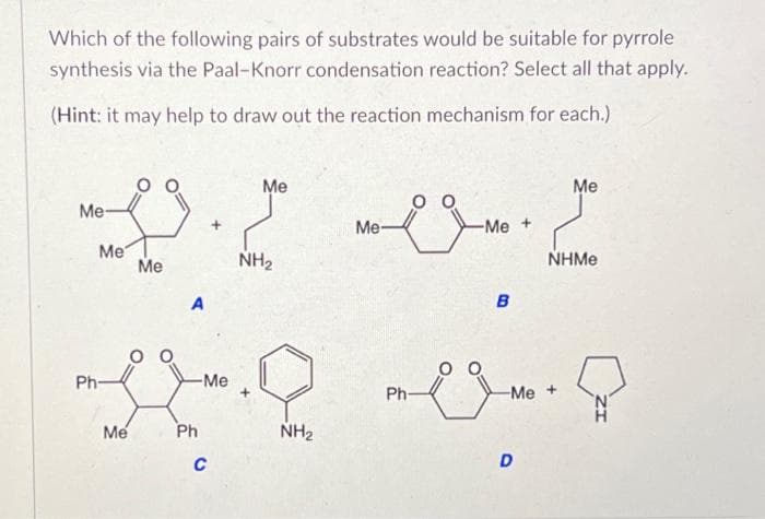 Which of the following pairs of substrates would be suitable for pyrrole
synthesis via the Paal-Knorr condensation reaction? Select all that apply.
(Hint: it may help to draw out the reaction mechanism for each.)
Me-
Me
Ph-
Me
Me
A
Ph
ست
-Me
c
Me
NH2
NH₂
Me
Ph-
-Me
B
-Me +
D
Me
NHMe
