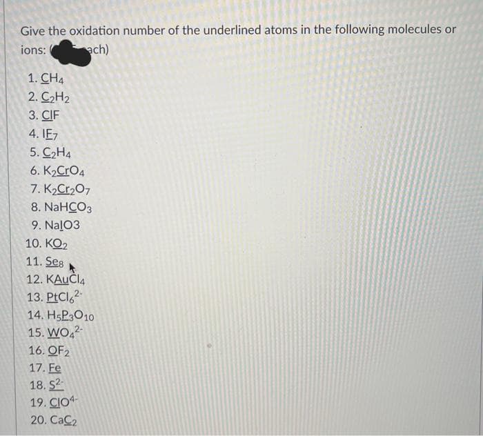 Give the oxidation number of the underlined atoms in the following molecules or
ions:
ach)
1. CH4
2. C₂H₂
3. CIF
4.1E7
5. C₂H4
6. K₂CRO4
7. K₂Cr₂O7
8. NaHCO3
9. NalO3
10. KO₂
11. Seg
12. KAUCI4
13. PtCl 2-
14. H₂P3010
15. WO42-
16. QF2
17. Fe
18. S2-
19. CIO4-
20. CaC₂