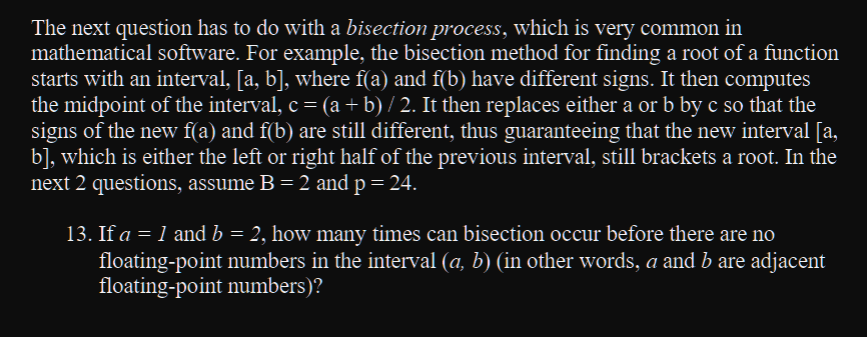 The next question has to do with a bisection process, which is very common in
mathematical software. For example, the bisection method for finding a root of a function
starts with an interval, [a, b], where f(a) and f(b) have different signs. It then computes
the midpoint of the interval, c = (a + b) / 2. It then replaces either a or b by c so that the
signs of the new f(a) and f(b) are still different, thus guaranteeing that the new interval [a,
b], which is either the left or right half of the previous interval, still brackets a root. In the
next 2 questions, assume B = 2 and p = 24.
13. If a = 1 and b = 2, how many times can bisection occur before there are no
floating-point numbers in the interval (a, b) (in other words, a and b are adjacent
floating-point numbers)?