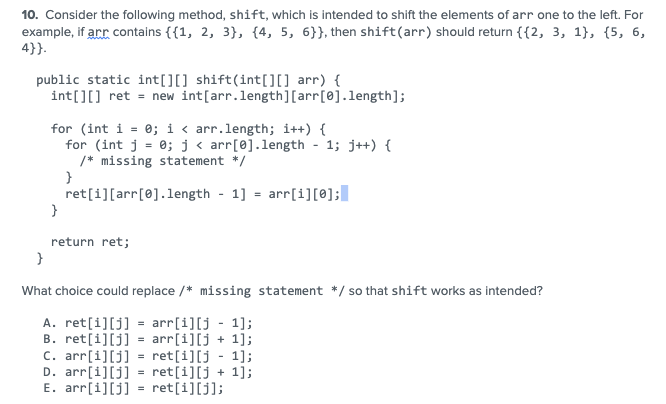 10. Consider the following method, shift, which is intended to shift the elements of arr one to the left. For
example, if arr contains {{1, 2, 3}, {4, 5, 6}}, then shift (arr) should return {{2, 3, 1), (5, 6,
4}}.
public static int[][] shift(int[][] arr) {
int[][] ret = new int[arr.length] [arr[0].length];
for (int i = 0; i < arr.length; i++) {
for (int j = 0; j < arr[0].length - 1; j++) {
/* missing statement */
}
ret[i][arr[0].length 1] = arr[1][0];
}
return ret;
}
What choice could replace /* missing statement */ so that shift works as intended?
A. ret[i][j] = arr[i][j-1];
B. ret[i][j] = arr[i][j+ 1];
C. arr[i][j] = ret[i][j - 1];
D. arr[i][j] = ret[i][j+ 1];
E. arr[i][j] ret[i][j];