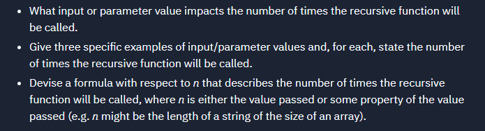 What input or parameter value impacts the number of times the recursive function will
be called.
• Give three specific examples of input/parameter values and, for each, state the number
of times the recursive function will be called.
• Devise a formula with respect to n that describes the number of times the recursive
function will be called, where n is either the value passed or some property of the value
passed (e.g. n might be the length of a string of the size of an array).