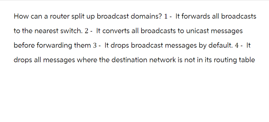 How can a router split up broadcast domains? 1- It forwards all broadcasts
to the nearest switch. 2- It converts all broadcasts to unicast messages
before forwarding them 3- It drops broadcast messages by default. 4 - It
drops all messages where the destination network is not in its routing table