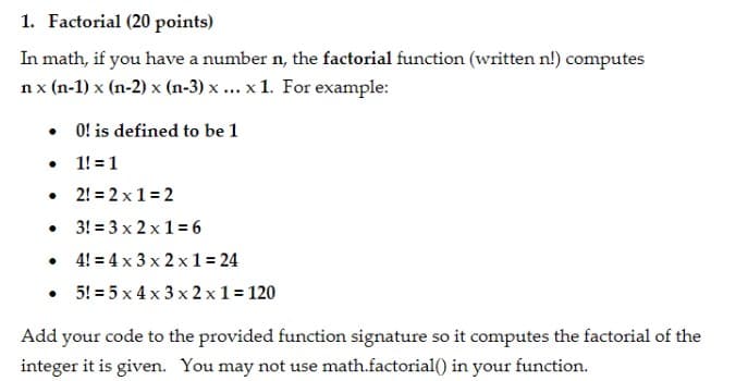 1. Factorial (20 points)
In math, if you have a number n, the factorial function (written n!) computes
nx (n-1) x (n-2) x (n-3) x ... x 1. For example:
• O! is defined to be 1
• 1! =1
• 2! = 2 x1 = 2
• 3! = 3 x 2 x1 = 6
• 4! = 4 x 3 x 2 x1 = 24
• 5! = 5 x 4 x 3 x 2 x1 = 120
Add your code to the provided function signature so it computes the factorial of the
integer it is given. You may not use math.factorial() in your function.
